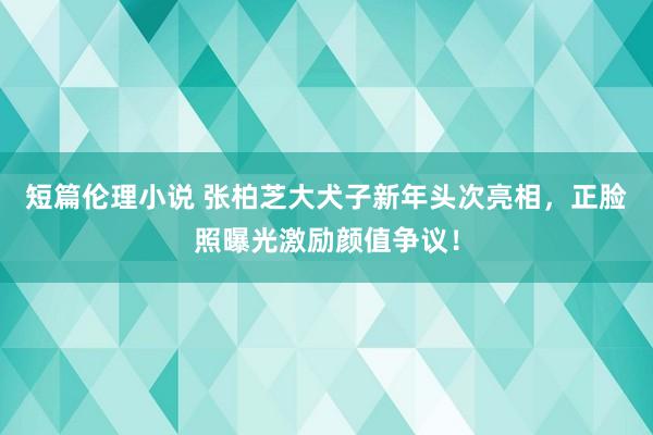 短篇伦理小说 张柏芝大犬子新年头次亮相，正脸照曝光激励颜值争议！