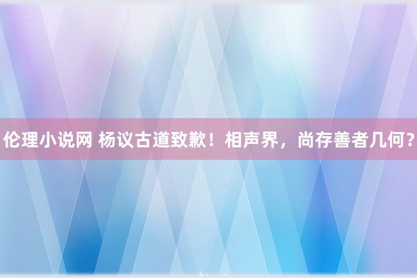伦理小说网 杨议古道致歉！相声界，尚存善者几何？