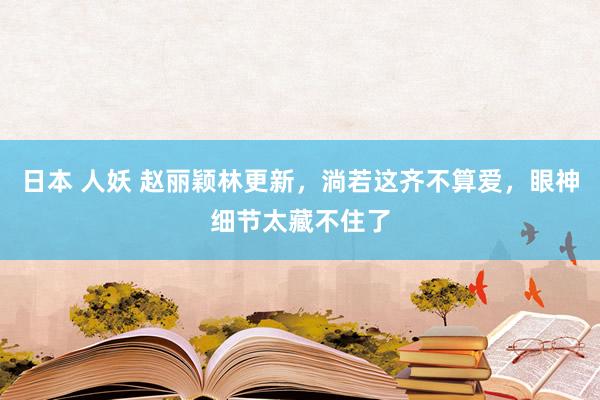 日本 人妖 赵丽颖林更新，淌若这齐不算爱，眼神细节太藏不住了