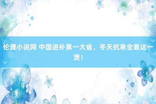 伦理小说网 中国进补第一大省，冬天抗寒全靠这一煲！