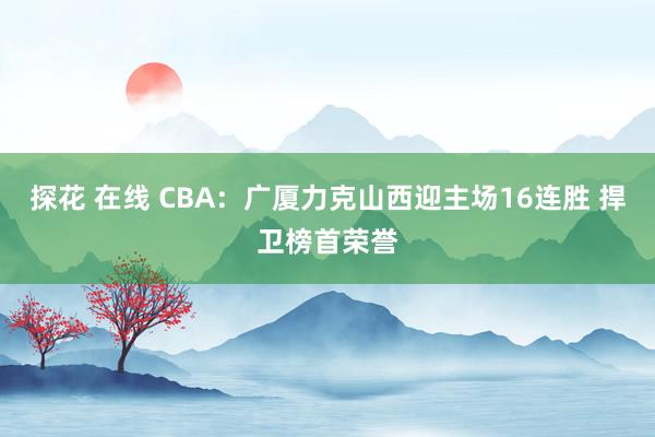 探花 在线 CBA：广厦力克山西迎主场16连胜 捍卫榜首荣誉