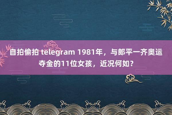 自拍偷拍 telegram 1981年，与郎平一齐奥运夺金的11位女孩，近况何如？