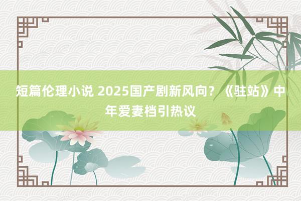 短篇伦理小说 2025国产剧新风向？《驻站》中年爱妻档引热议