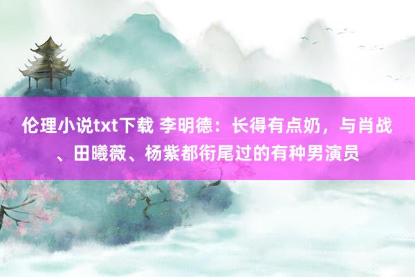伦理小说txt下载 李明德：长得有点奶，与肖战、田曦薇、杨紫都衔尾过的有种男演员