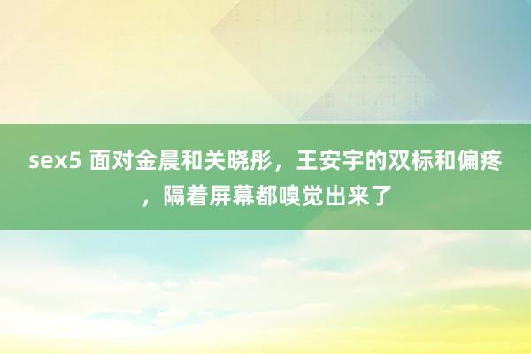 sex5 面对金晨和关晓彤，王安宇的双标和偏疼，隔着屏幕都嗅觉出来了
