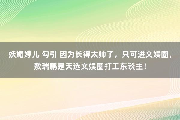 妖媚婷儿 勾引 因为长得太帅了，只可进文娱圈，敖瑞鹏是天选文娱圈打工东谈主！