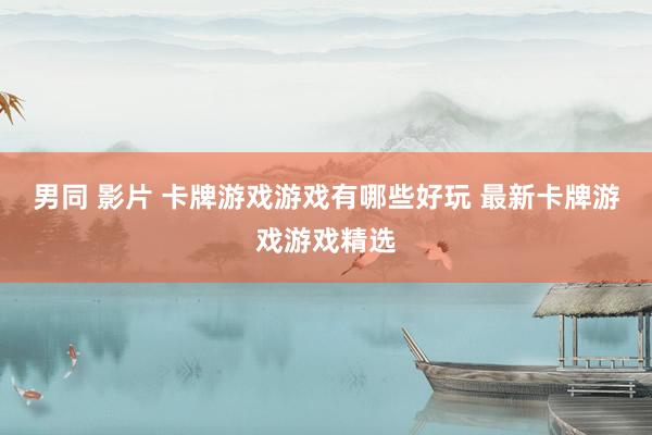 男同 影片 卡牌游戏游戏有哪些好玩 最新卡牌游戏游戏精选