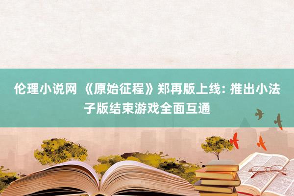 伦理小说网 《原始征程》郑再版上线: 推出小法子版结束游戏全面互通