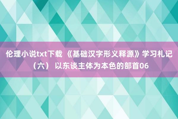 伦理小说txt下载 《基础汉字形义释源》学习札记（六） 以东谈主体为本色的部首06