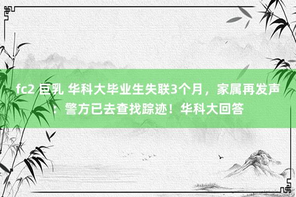 fc2 巨乳 华科大毕业生失联3个月，家属再发声：警方已去查找踪迹！华科大回答