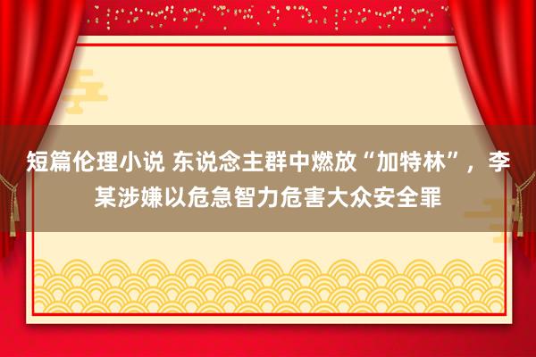 短篇伦理小说 东说念主群中燃放“加特林”，李某涉嫌以危急智力危害大众安全罪