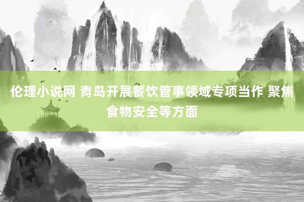 伦理小说网 青岛开展餐饮管事领域专项当作 聚焦食物安全等方面