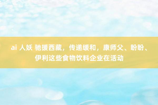 ai 人妖 驰援西藏,传递缓和,康师父、盼盼、伊利这些食物饮料企业在活动