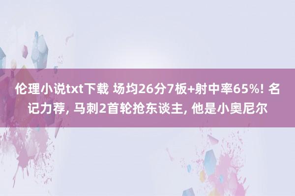 伦理小说txt下载 场均26分7板+射中率65%! 名记力荐， 马刺2首轮抢东谈主， 他是小奥尼尔