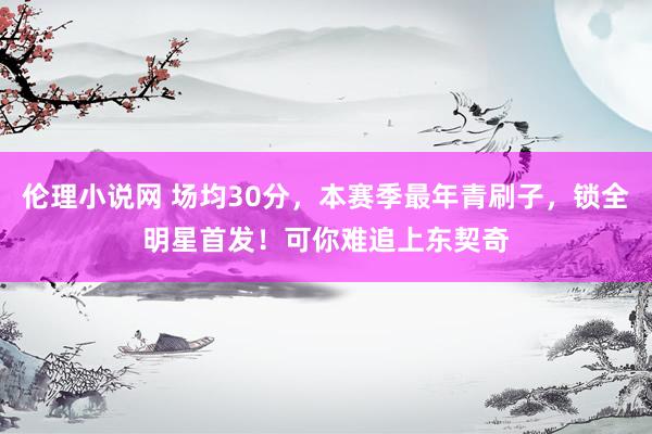 伦理小说网 场均30分，本赛季最年青刷子，锁全明星首发！可你难追上东契奇