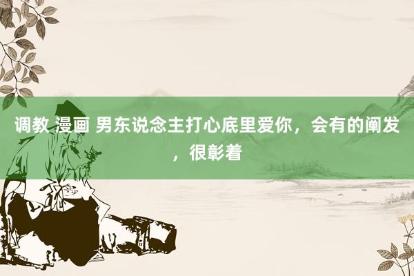 调教 漫画 男东说念主打心底里爱你，会有的阐发，很彰着