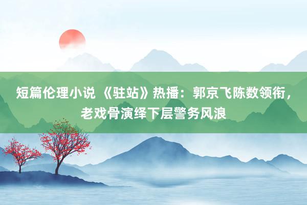 短篇伦理小说 《驻站》热播：郭京飞陈数领衔，老戏骨演绎下层警务风浪