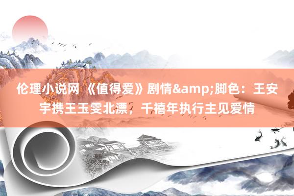 伦理小说网 《值得爱》剧情&脚色：王安宇携王玉雯北漂，千禧年执行主见爱情