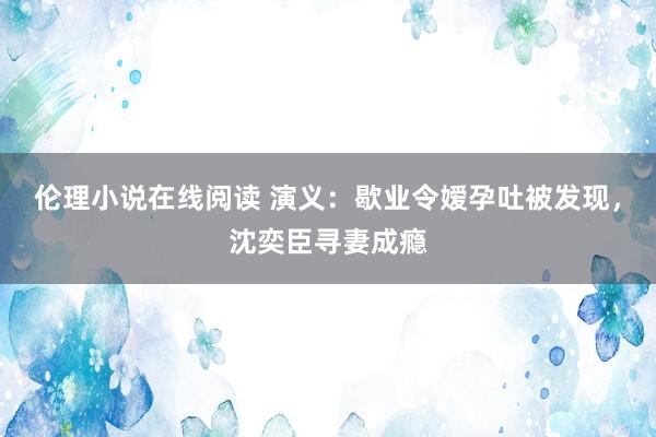 伦理小说在线阅读 演义：歇业令嫒孕吐被发现，沈奕臣寻妻成瘾