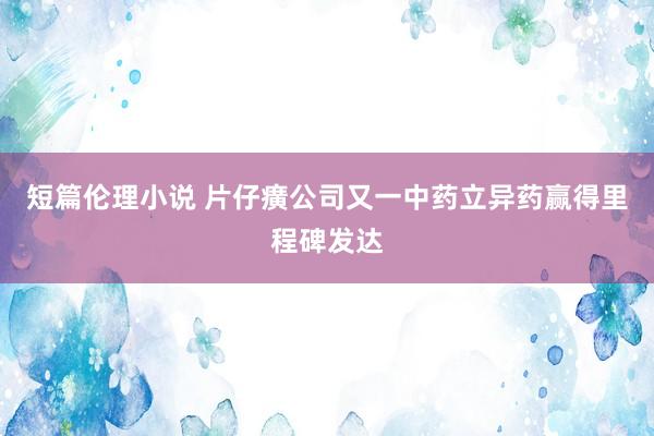 短篇伦理小说 片仔癀公司又一中药立异药赢得里程碑发达