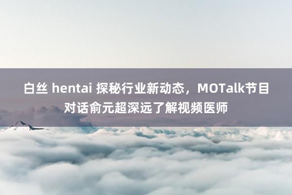 白丝 hentai 探秘行业新动态，MOTalk节目对话俞元超深远了解视频医师