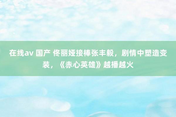 在线av 国产 佟丽娅接棒张丰毅，剧情中塑造变装，《赤心英雄》越播越火