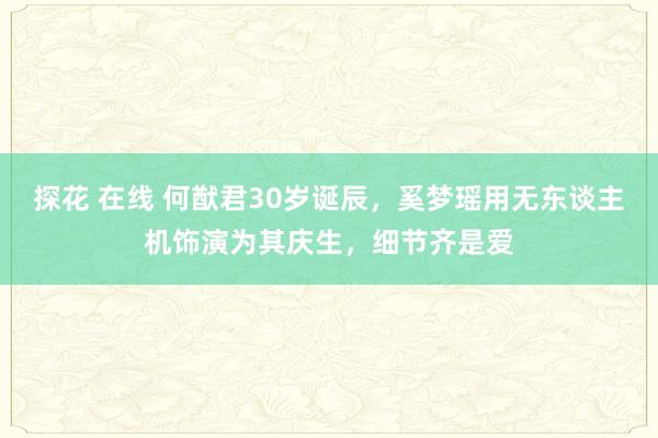 探花 在线 何猷君30岁诞辰，奚梦瑶用无东谈主机饰演为其庆生，细节齐是爱