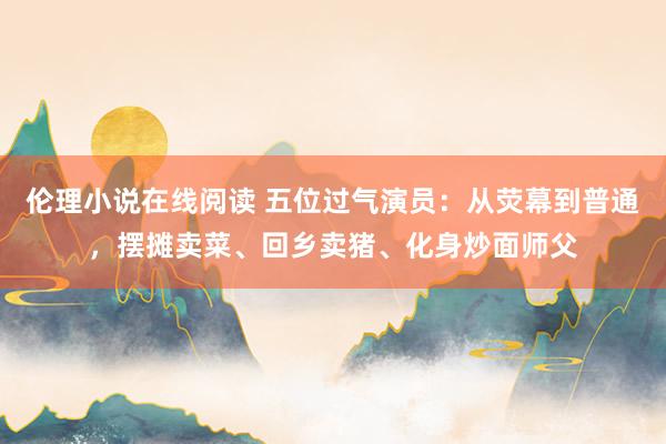 伦理小说在线阅读 五位过气演员：从荧幕到普通，摆摊卖菜、回乡卖猪、化身炒面师父