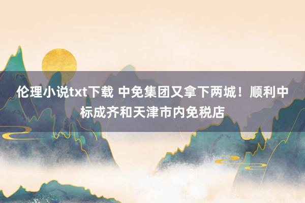 伦理小说txt下载 中免集团又拿下两城！顺利中标成齐和天津市内免税店