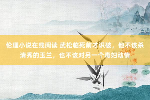 伦理小说在线阅读 武松临死前才识破，他不该杀清秀的玉兰，也不该对另一个毒妇动情