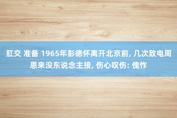 肛交 准备 1965年彭德怀离开北京前， 几次致电周恩来没东说念主接， 伤心叹伤: 傀怍