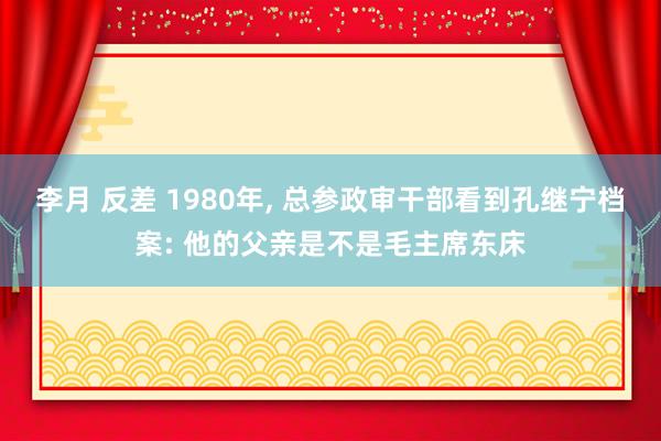 李月 反差 1980年， 总参政审干部看到孔继宁档案: 他的父亲是不是毛主席东床