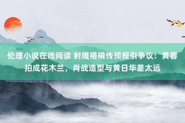 伦理小说在线阅读 射雕袼褙传预报引争议：黄蓉拍成花木兰，肖战造型与黄日华差太远