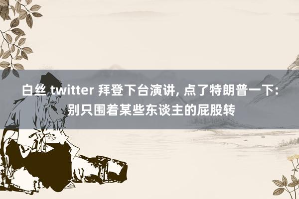 白丝 twitter 拜登下台演讲， 点了特朗普一下: 别只围着某些东谈主的屁股转