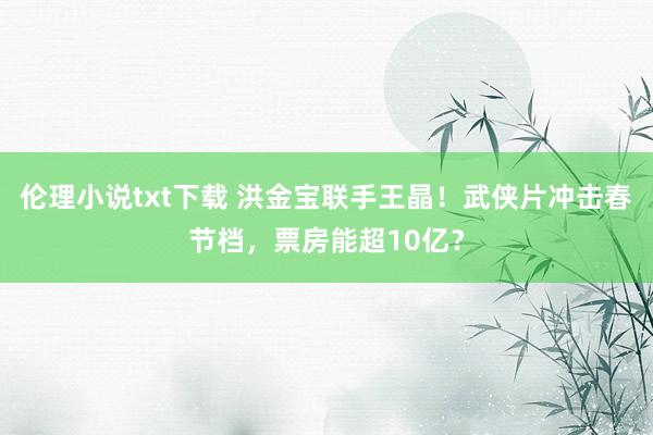 伦理小说txt下载 洪金宝联手王晶！武侠片冲击春节档，票房能超10亿？