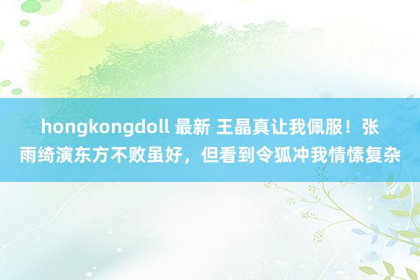 hongkongdoll 最新 王晶真让我佩服！张雨绮演东方不败虽好，但看到令狐冲我情愫复杂