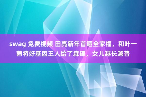 swag 免费视频 田亮新年首晒全家福，和叶一茜将好基因王人给了森碟，女儿越长越普