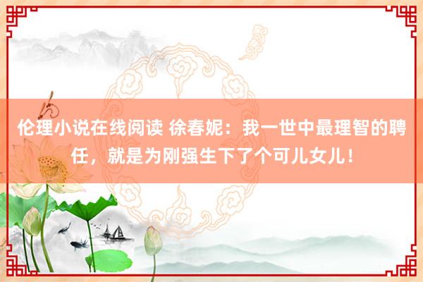 伦理小说在线阅读 徐春妮：我一世中最理智的聘任，就是为刚强生下了个可儿女儿！