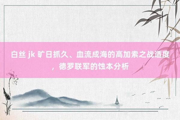 白丝 jk 旷日抓久、血流成海的高加索之战适度，德罗联军的蚀本分析