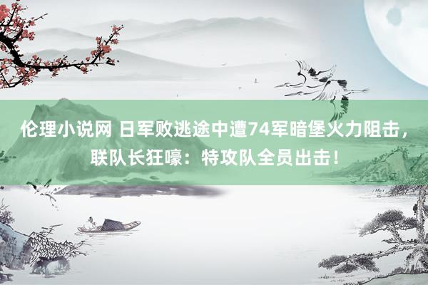 伦理小说网 日军败逃途中遭74军暗堡火力阻击，联队长狂嚎：特攻队全员出击！