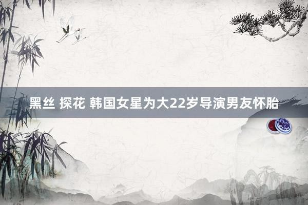 黑丝 探花 韩国女星为大22岁导演男友怀胎