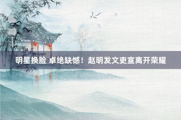 明星换脸 卓绝缺憾！赵明发文吏宣离开荣耀