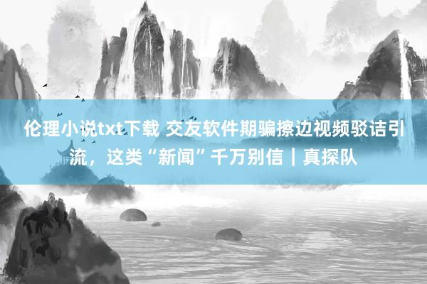 伦理小说txt下载 交友软件期骗擦边视频驳诘引流，这类“新闻”千万别信｜真探队