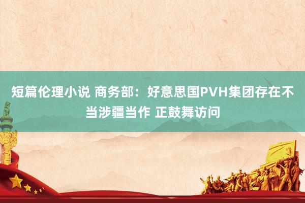 短篇伦理小说 商务部：好意思国PVH集团存在不当涉疆当作 正鼓舞访问