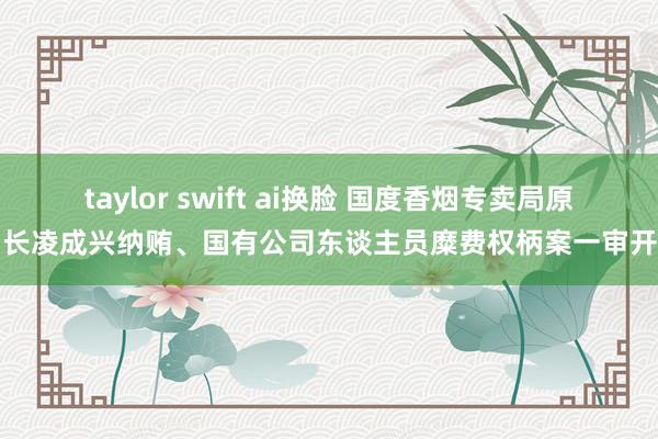 taylor swift ai换脸 国度香烟专卖局原局长凌成兴纳贿、国有公司东谈主员糜费权柄案一审开庭