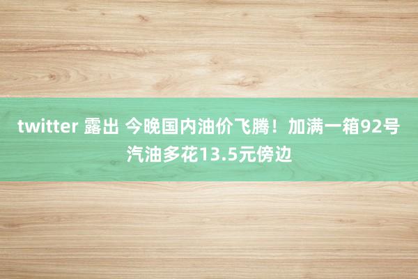 twitter 露出 今晚国内油价飞腾！加满一箱92号汽油多花13.5元傍边