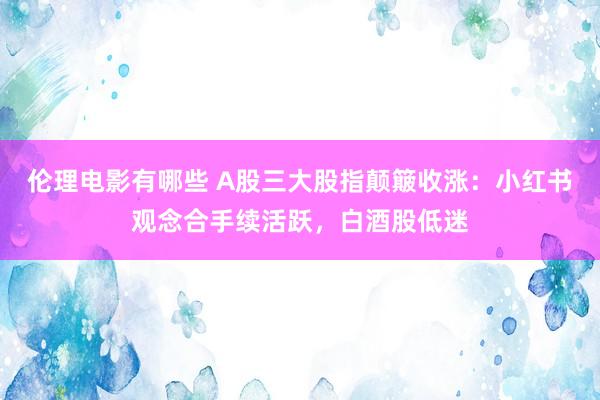 伦理电影有哪些 A股三大股指颠簸收涨：小红书观念合手续活跃，白酒股低迷