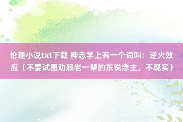 伦理小说txt下载 神志学上有一个词叫：逆火效应（不要试图劝服老一辈的东说念主，不现实）