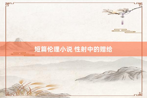 短篇伦理小说 性射中的赠给
