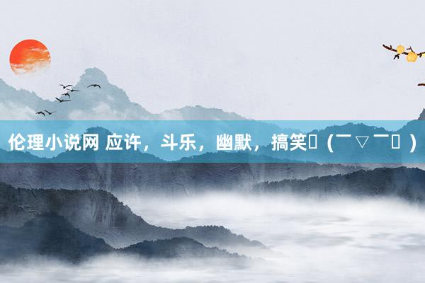伦理小说网 应许，斗乐，幽默，搞笑〜(￣▽￣〜)